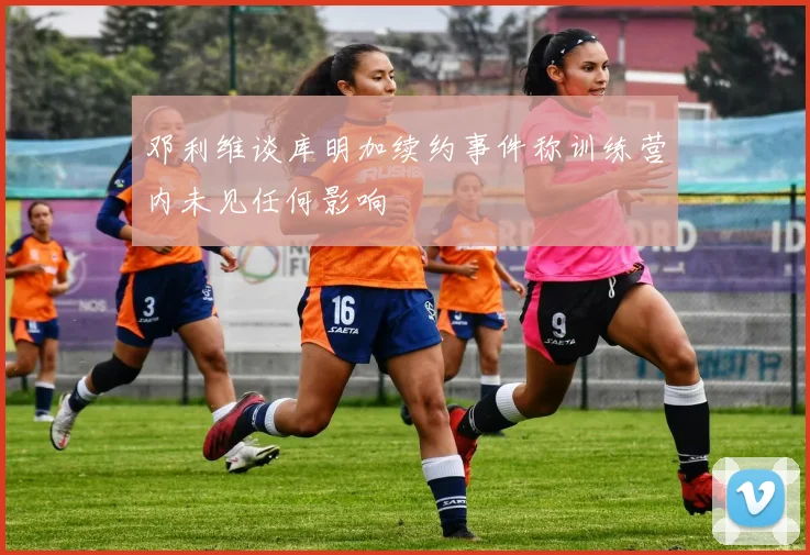 邓利维谈库明加续约事件称训练营内未见任何影响