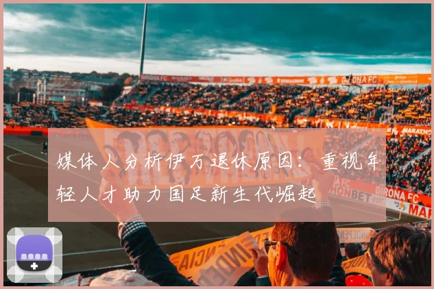 媒体人分析伊万退休原因：重视年轻人才助力国足新生代崛起