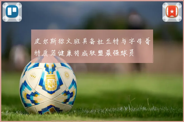 皮尔斯称文班具备杜兰特与字母哥特质若健康将成联盟最强球员