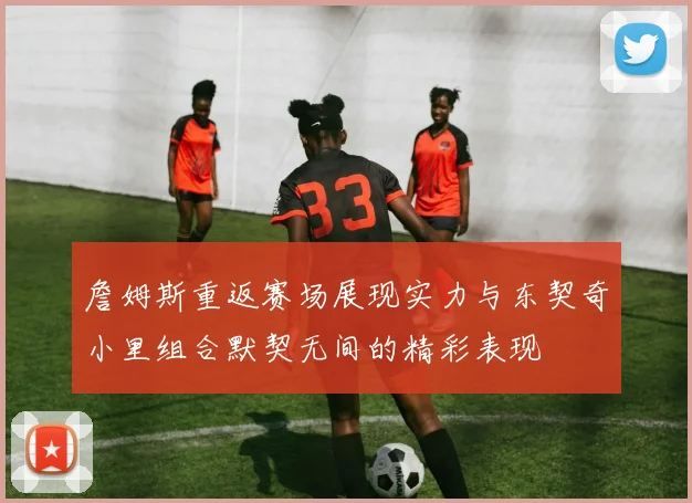 詹姆斯重返赛场展现实力与东契奇小里组合默契无间的精彩表现