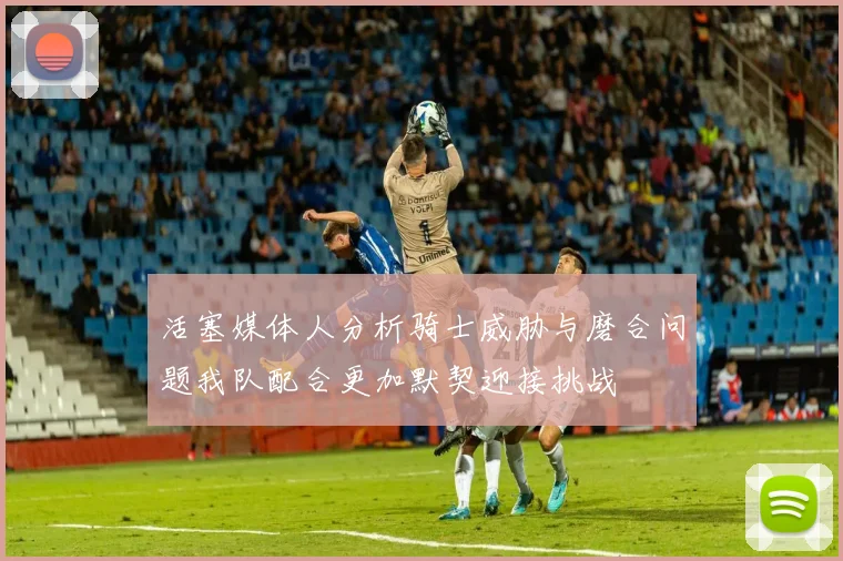 活塞媒体人分析骑士威胁与磨合问题我队配合更加默契迎接挑战
