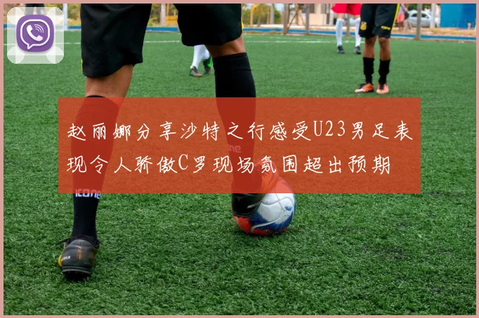 赵丽娜分享沙特之行感受U23男足表现令人骄傲C罗现场氛围超出预期