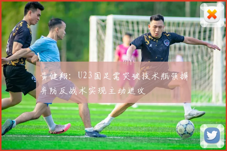 黄健翔：U23国足需突破技术瓶颈摒弃防反战术实现主动进攻
