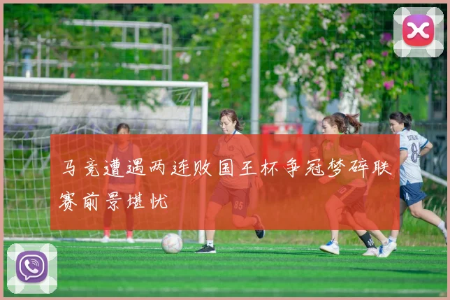 马竞遭遇两连败国王杯争冠梦碎联赛前景堪忧