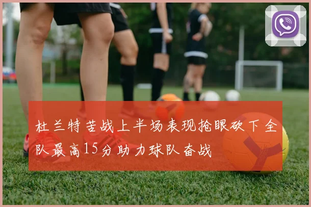杜兰特苦战上半场表现抢眼砍下全队最高15分助力球队奋战