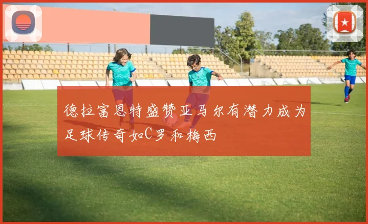德拉富恩特盛赞亚马尔有潜力成为足球传奇如C罗和梅西