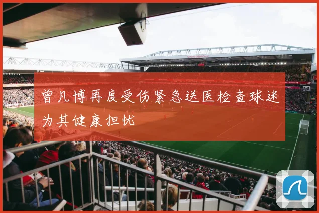 曾凡博再度受伤紧急送医检查球迷为其健康担忧