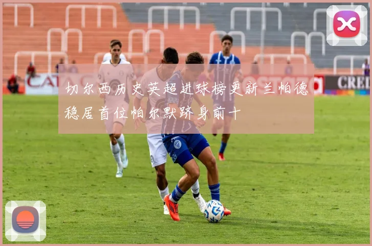 切尔西历史英超进球榜更新兰帕德稳居首位帕尔默跻身前十