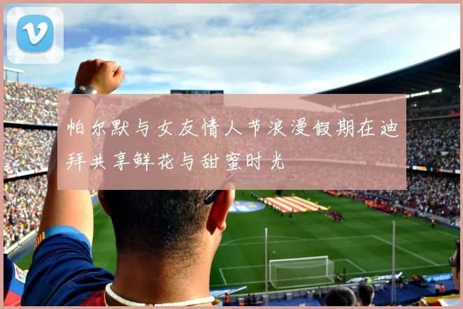 帕尔默与女友情人节浪漫假期在迪拜共享鲜花与甜蜜时光