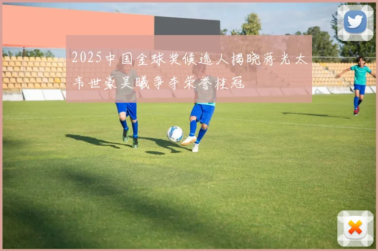 2025中国金球奖候选人揭晓蒋光太韦世豪吴曦争夺荣誉桂冠