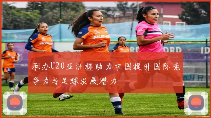 承办U20亚洲杯助力中国提升国际竞争力与足球发展潜力