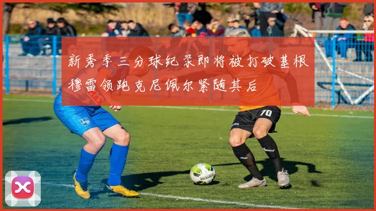 新秀季三分球纪录即将被打破基根穆雷领跑克尼佩尔紧随其后