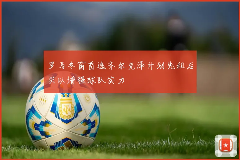 罗马冬窗首选齐尔克泽计划先租后买以增强球队实力