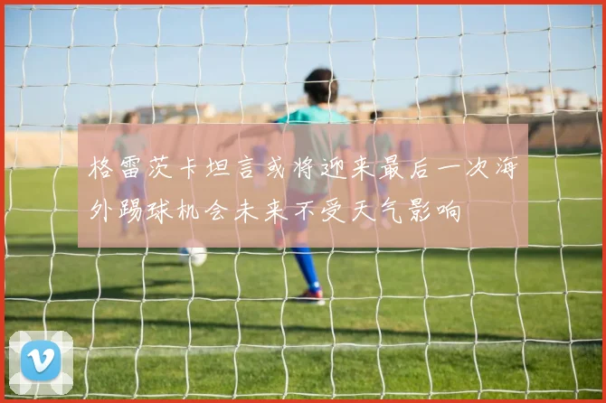 格雷茨卡坦言或将迎来最后一次海外踢球机会未来不受天气影响