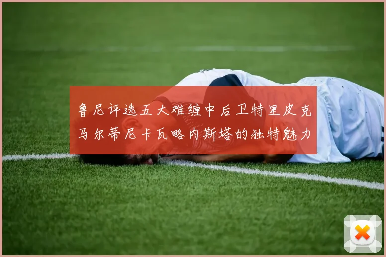 鲁尼评选五大难缠中后卫特里皮克马尔蒂尼卡瓦略内斯塔的独特魅力与挑战