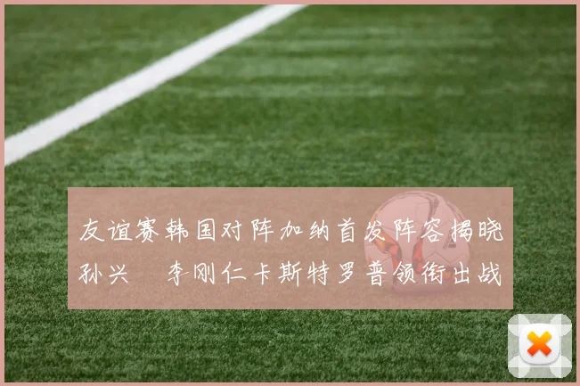 友谊赛韩国对阵加纳首发阵容揭晓孙兴慜李刚仁卡斯特罗普领衔出战