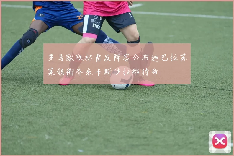 罗马欧联杯首发阵容公布迪巴拉苏莱领衔齐米卡斯沙拉维待命
