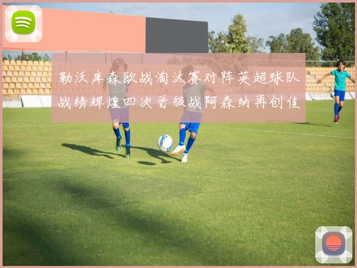 勒沃库森欧战淘汰赛对阵英超球队战绩辉煌四次晋级战阿森纳再创佳绩