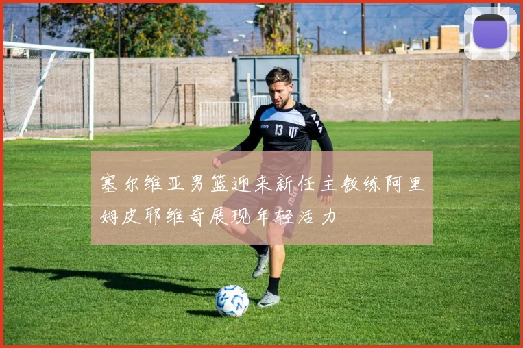 塞尔维亚男篮迎来新任主教练阿里姆皮耶维奇展现年轻活力