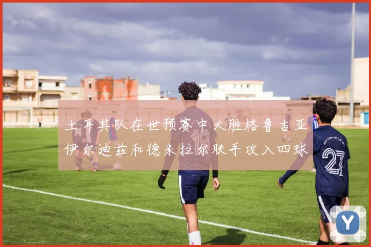土耳其队在世预赛中大胜格鲁吉亚伊尔迪兹和德米拉尔联手攻入四球
