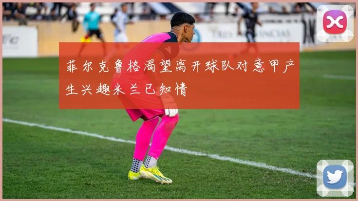 菲尔克鲁格渴望离开球队对意甲产生兴趣米兰已知情