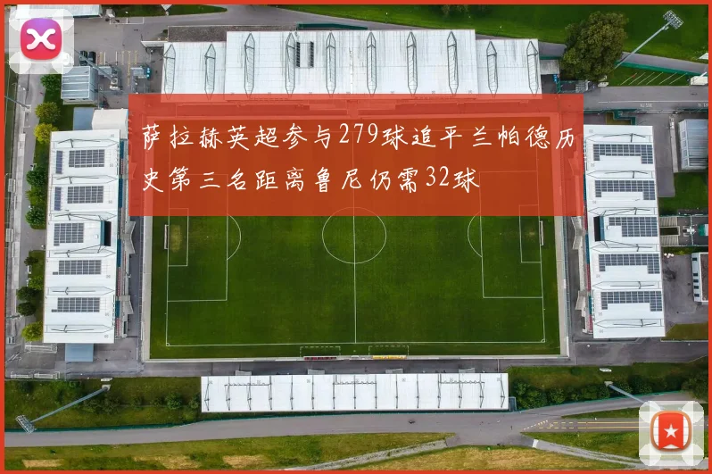 萨拉赫英超参与279球追平兰帕德历史第三名距离鲁尼仍需32球