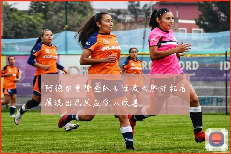 阿德尔曼赞全队专注度大胜开拓者展现出色反应令人欣喜