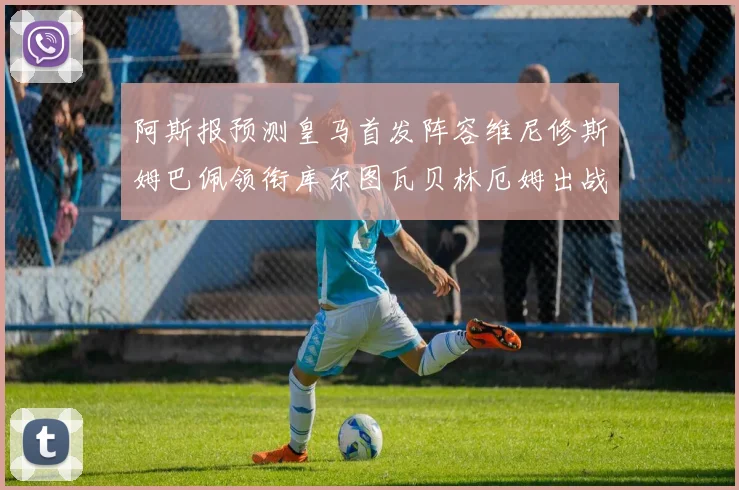 阿斯报预测皇马首发阵容维尼修斯姆巴佩领衔库尔图瓦贝林厄姆出战