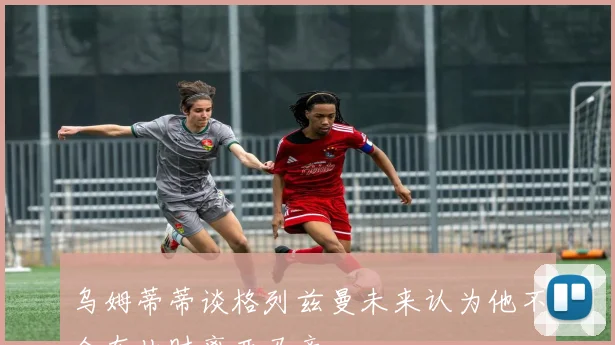乌姆蒂蒂谈格列兹曼未来认为他不会在此时离开马竞