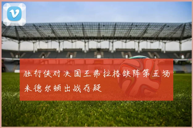 独行侠对决国王弗拉格缺阵第五场米德尔顿出战存疑
