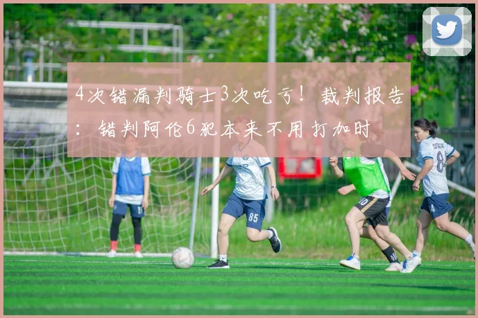 4次错漏判骑士3次吃亏！裁判报告：错判阿伦6犯本来不用打加时