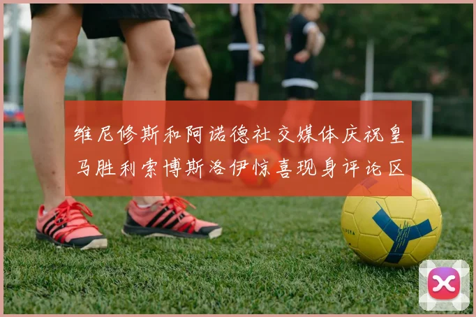 维尼修斯和阿诺德社交媒体庆祝皇马胜利索博斯洛伊惊喜现身评论区互动