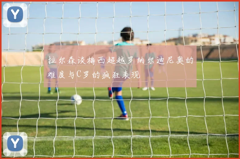 拉尔森谈梅西超越罗纳尔迪尼奥的难度与C罗的疯狂表现