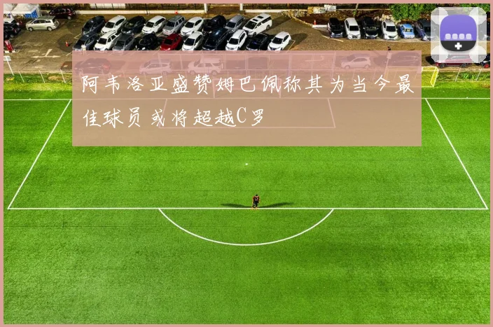 阿韦洛亚盛赞姆巴佩称其为当今最佳球员或将超越C罗