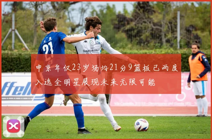 申京年仅23岁场均21分9篮板已两度入选全明星展现未来无限可能