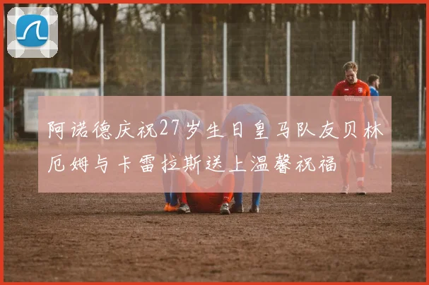 阿诺德庆祝27岁生日皇马队友贝林厄姆与卡雷拉斯送上温馨祝福