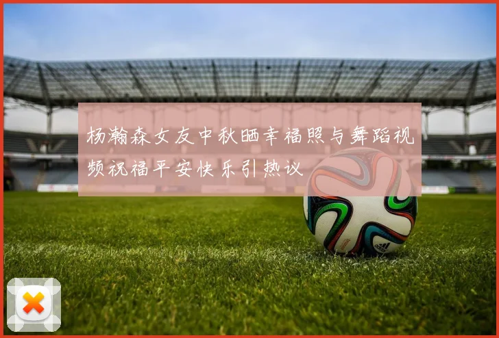 杨瀚森女友中秋晒幸福照与舞蹈视频祝福平安快乐引热议