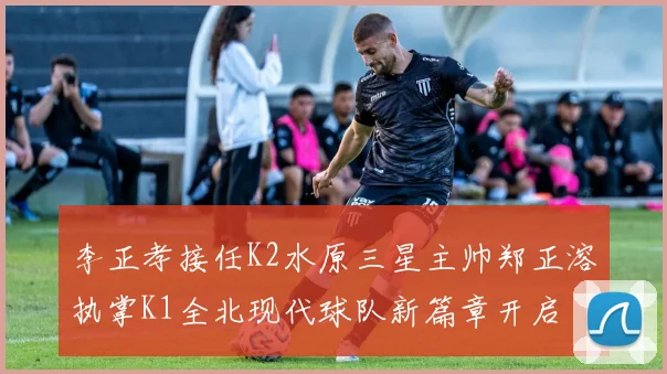 李正孝接任K2水原三星主帅郑正溶执掌K1全北现代球队新篇章开启